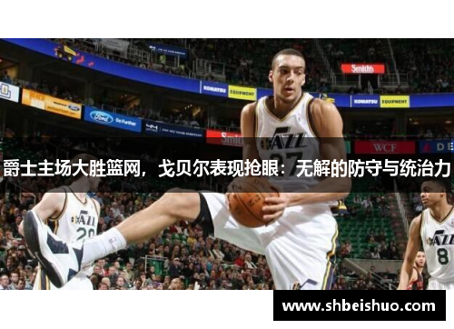 爵士主场大胜篮网，戈贝尔表现抢眼：无解的防守与统治力