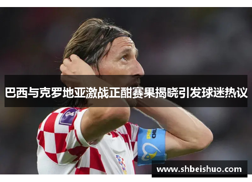 巴西与克罗地亚激战正酣赛果揭晓引发球迷热议