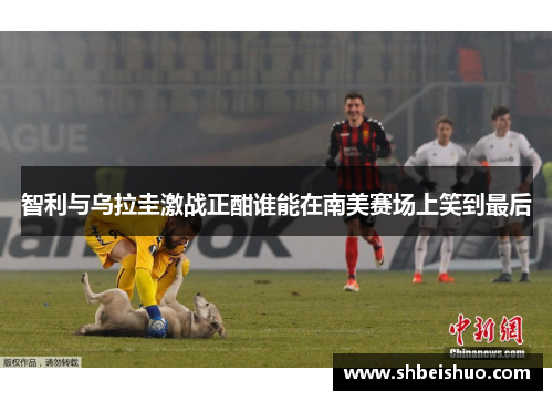 智利与乌拉圭激战正酣谁能在南美赛场上笑到最后