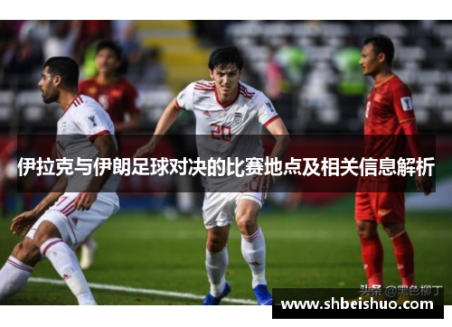 伊拉克与伊朗足球对决的比赛地点及相关信息解析