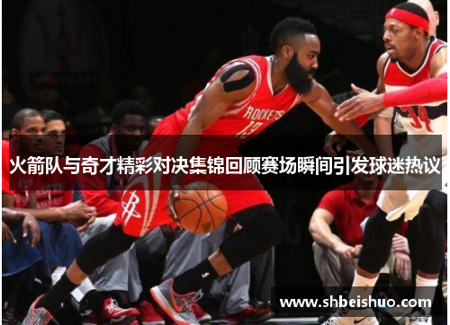火箭队与奇才精彩对决集锦回顾赛场瞬间引发球迷热议
