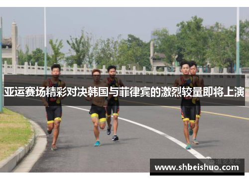 亚运赛场精彩对决韩国与菲律宾的激烈较量即将上演